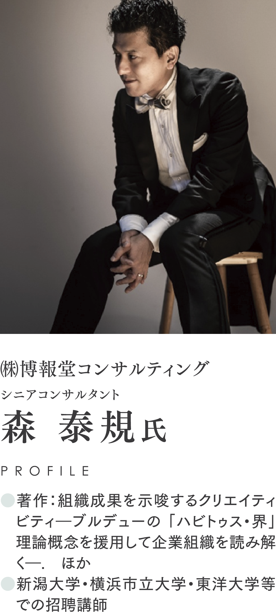 ㈱博報堂コンサルティング/シニアコンサルタント/森 泰規氏/PROFILE/●著作：組織成果を示唆するクリエイティビティ―ブルデューの 「ハビトゥス・界」 理論概念を援用して企業組織を読み解く―.　ほか/●新潟大学・横浜市立大学・東洋大学等での招聘講師